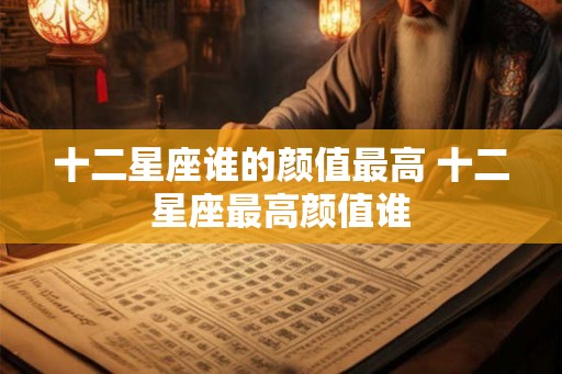 十二星座谁的颜值最高 十二星座最高颜值谁 十二星座谁的颜值最高 十二星座最高颜值谁