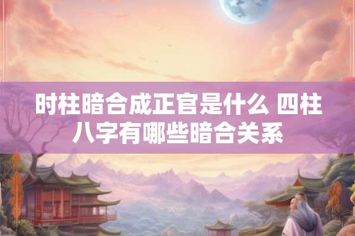 时柱暗合成正官是什么 四柱八字有哪些暗合关系