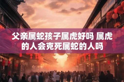 父亲属蛇孩子属虎好吗 属虎的人会克死属蛇的人吗