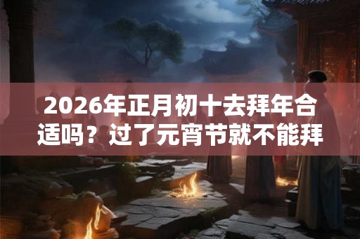 2026年正月初十去拜年合适吗?过了元宵节就不能拜年吗 2026年正月初十去拜年合适吗?过了元宵节就不能拜年吗
