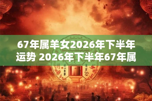 67年属羊女2026年下半年运势 2026年下半年67年属羊女的运势如何