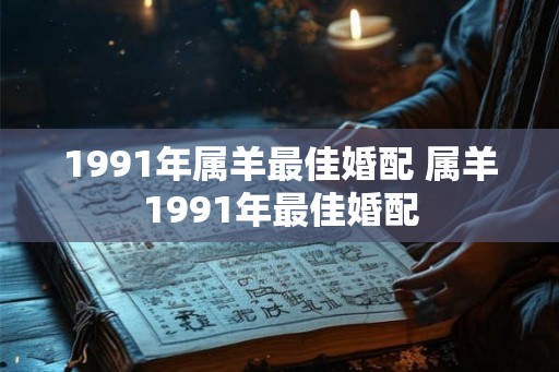 1991年属羊最佳婚配 属羊1991年最佳婚配