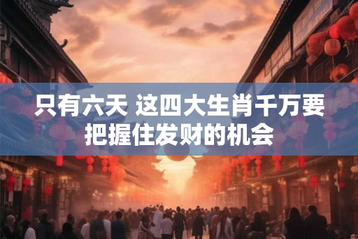 只有六天 这四大生肖千万要把握住发财的机会