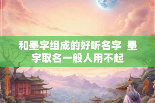 和墨字组成的好听名字  墨字取名一般人用不起