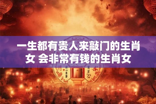 一生都有贵人来敲门的生肖女 会非常有钱的生肖女