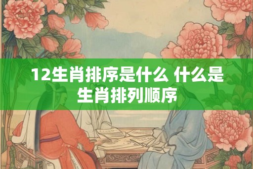 12生肖排序是什么 什么是生肖排列顺序 12生肖排序是什么 什么是生肖排列顺序