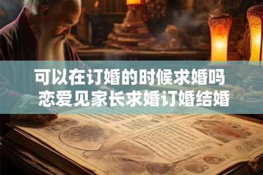 可以在订婚的时候求婚吗 恋爱见家长求婚订婚结婚 可以在订婚的时候求婚吗 恋爱见家长求婚订婚结婚