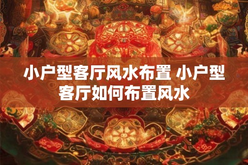 小户型客厅风水布置 小户型客厅如何布置风水 小户型客厅风水布置 小户型客厅如何布置风水