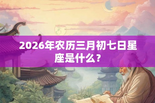 2026年农历三月初七日星座是什么？