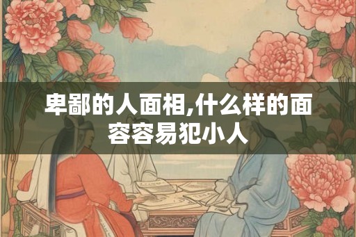 卑鄙的人面相,什么样的面容容易犯小人