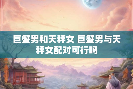 巨蟹男和天秤女 巨蟹男与天秤女配对可行吗
