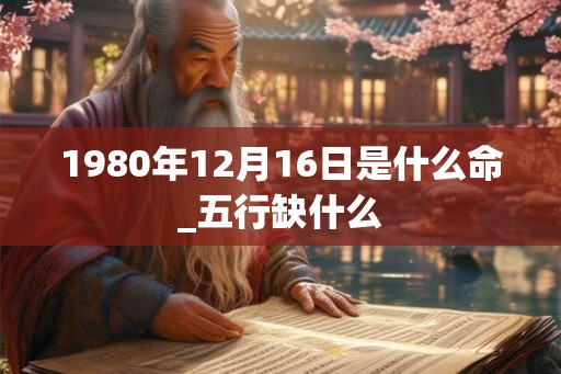 1980年12月16日是什么命_五行缺什么 1980年12月16日是什么命_五行缺什么