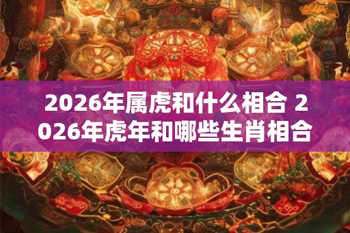 2026年属虎和什么相合 2026年虎年和哪些生肖相合
