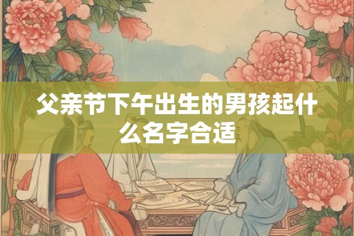 父亲节下午出生的男孩起什么名字合适 父亲节下午出生的男孩起什么名字合适