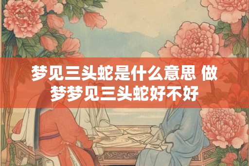 梦见三头蛇是什么意思 做梦梦见三头蛇好不好