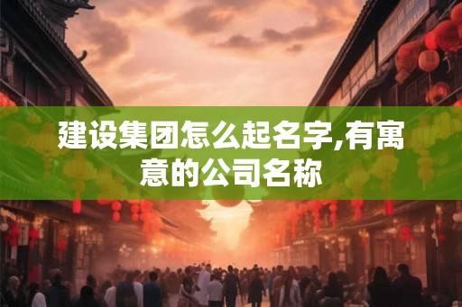 建设集团怎么起名字,有寓意的公司名称