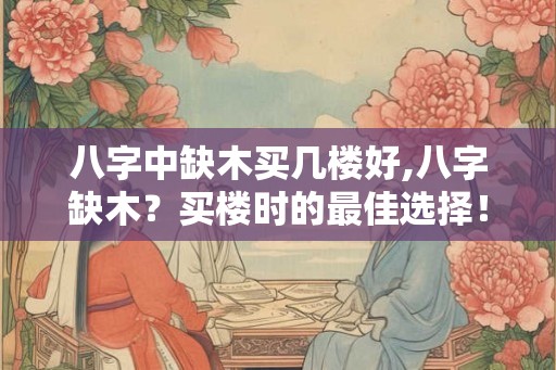 八字中缺木买几楼好,八字缺木？买楼时的最佳选择！