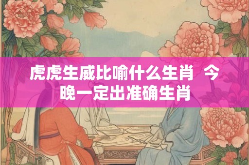 虎虎生威比喻什么生肖 今晚一定出准确生肖 虎虎生威比喻什么生肖 今晚一定出准确生肖