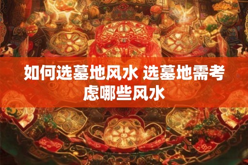 如何选墓地风水 选墓地需考虑哪些风水