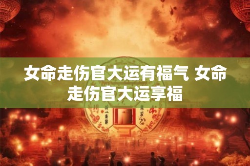 女命走伤官大运有福气 女命走伤官大运享福