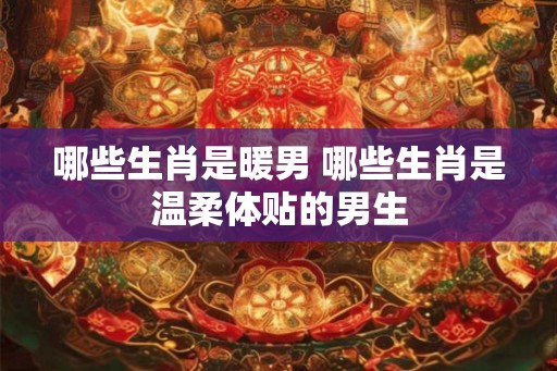 哪些生肖是暖男 哪些生肖是温柔体贴的男生 哪些生肖是暖男 哪些生肖是温柔体贴的男生