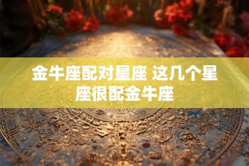金牛座配对星座 这几个星座很配金牛座