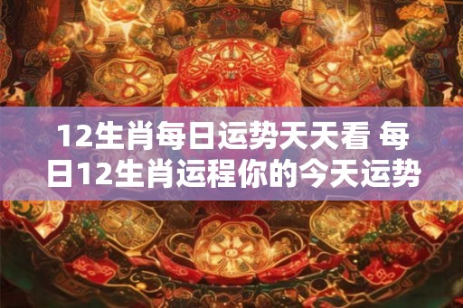 12生肖每日运势天天看 每日12生肖运程你的今天运势如何