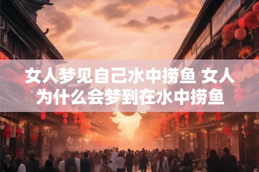 女人梦见自己水中捞鱼 女人为什么会梦到在水中捞鱼