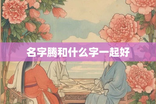 名字腾和什么字一起好 名字腾和什么字一起好