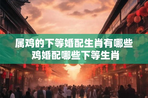 属鸡的下等婚配生肖有哪些 鸡婚配哪些下等生肖 属鸡的下等婚配生肖有哪些 鸡婚配哪些下等生肖