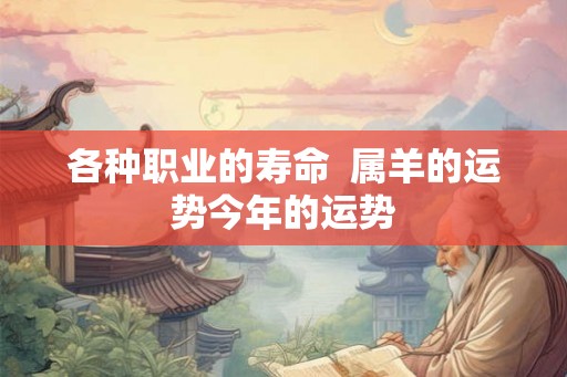 各种职业的寿命 属羊的运势今年的运势 各种职业的寿命 属羊的运势今年的运势
