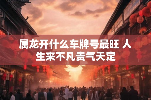属龙开什么车牌号最旺 人生来不凡贵气天定