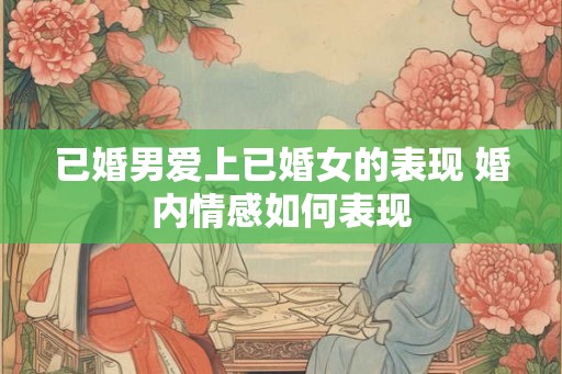 已婚男爱上已婚女的表现 婚内情感如何表现 已婚男爱上已婚女的表现 婚内情感如何表现