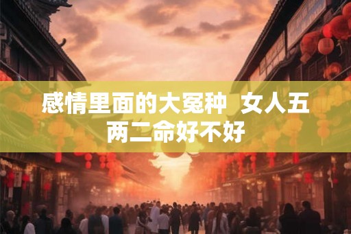 感情里面的大冤种  女人五两二命好不好