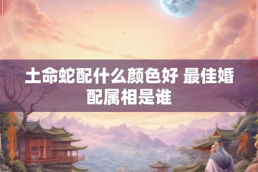 土命蛇配什么颜色好 最佳婚配属相是谁 土命蛇配什么颜色好 最佳婚配属相是谁