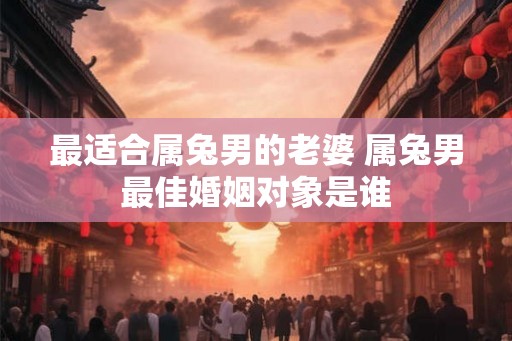 最适合属兔男的老婆 属兔男最佳婚姻对象是谁