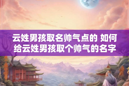 云姓男孩取名帅气点的 如何给云姓男孩取个帅气的名字