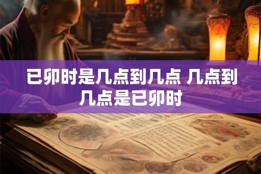 已卯时是几点到几点 几点到几点是已卯时 已卯时是几点到几点 几点到几点是已卯时