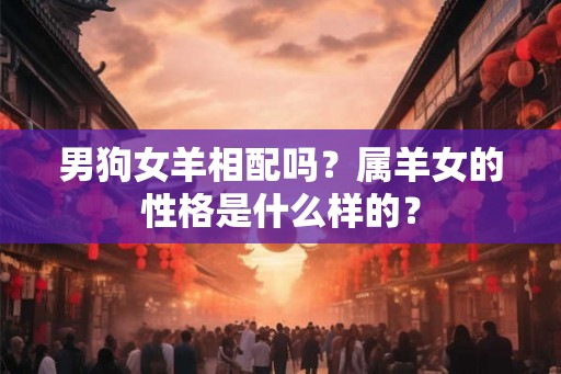 男狗女羊相配吗?属羊女的性格是什么样的? 男狗女羊相配吗?属羊女的性格是什么样的?