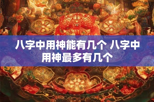 八字中用神能有几个 八字中用神最多有几个 八字中用神能有几个 八字中用神最多有几个