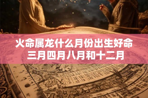 火命属龙什么月份出生好命 三月四月八月和十二月 火命属龙什么月份出生好命 三月四月八月和十二月