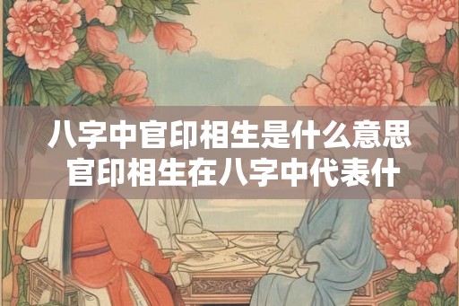 八字中官印相生是什么意思 官印相生在八字中代表什么