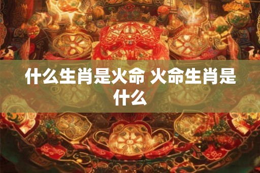 什么生肖是火命 火命生肖是什么 什么生肖是火命 火命生肖是什么