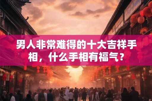 男人非常难得的十大吉祥手相,什么手相有福气? 男人非常难得的十大吉祥手相,什么手相有福气?