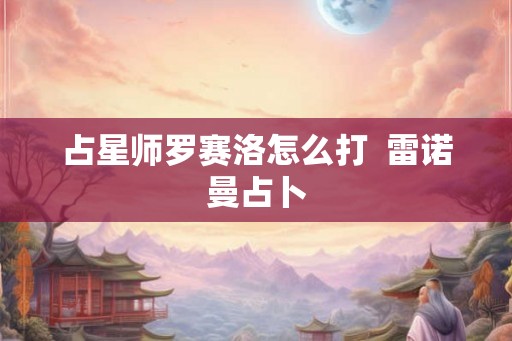 占星师罗赛洛怎么打 雷诺曼占卜 占星师罗赛洛怎么打 雷诺曼占卜