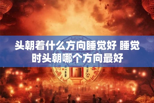 头朝着什么方向睡觉好 睡觉时头朝哪个方向最好 头朝着什么方向睡觉好 睡觉时头朝哪个方向最好