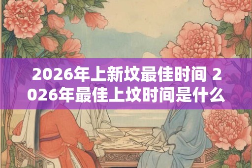 2026年上新坟最佳时间 2026年最佳上坟时间是什么