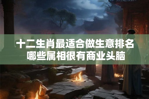 十二生肖最适合做生意排名 哪些属相很有商业头脑