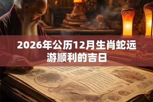 2026年公历12月生肖蛇远游顺利的吉日 2026年公历12月生肖蛇远游顺利的吉日