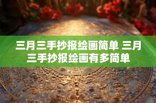 三月三手抄报绘画简单 三月三手抄报绘画有多简单